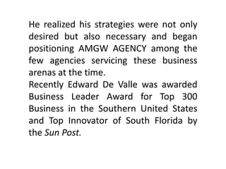 He realized his strategies were not only
desired but also necessary and began
positioning AMGW AGENCY among the
few agencies servicing these business
arenas at the time.
Recently Edward De Valle was awarded
Business Leader Award for Top 300
Business in the Southern United States
and Top Innovator of South Florida by
the Sun Post.
 