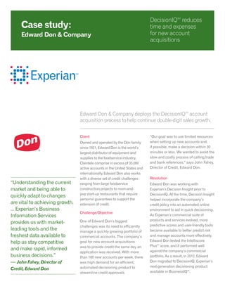 Edward Don & Company deploys the DecisionIQSM
account
acquisition process to help continue double-digit sales growth.
Client
Owned and operated by the Don family
since 1921, Edward Don is the world’s
largest distributor of equipment and
supplies to the foodservice industry.
Clientele comprise in excess of 35,000
active accounts in the United States and
internationally. Edward Don also works
with a diverse set of credit challenges
ranging from large foodservice
construction projects to mom-and-
pop start-up restaurants that require
personal guarantees to support the
extension of credit.
Challenge/Objective
One of Edward Don’s biggest
challenges was its need to efficiently
manage a quickly growing portfolio of
commercial accounts. The company’s
goal for new account acquisitions
was to provide credit the same day an
application was received. With more
than 100 new accounts per week, there
was high demand for an efficient,
automated decisioning product to
streamline credit approvals.
“Our goal was to use limited resources
when setting up new accounts and,
if possible, make a decision within 30
minutes or less. We wanted to avoid the
slow and costly process of calling trade
and bank references,” says John Fahey,
Director of Credit, Edward Don.
Resolution
Edward Don was working with
Experian’s Decision Insight prior to
DecisionIQ. At the time, Decision Insight
helped incorporate the company’s
credit policy into an automated online
environment to aid in quick decisioning.
As Experian’s commercial suite of
products and services evolved, more
predictive scores and user-friendly tools
became available to better predict risk
and manage accounts more effectively.
Edward Don tested the Intelliscore
PlusSM
score, and it performed well
against the company’s commercial
portfolio. As a result, in 2012, Edward
Don migrated to DecisionIQ, Experian’s
next-generation decisioning product
available in BusinessIQSM
.
Case study:
Edward Don & Company
DecisionIQSM
reduces
time and expenses
for new account
acquisitions
“Understanding the current
market and being able to
quickly adapt to changes
are vital to achieving growth.
... Experian’s Business
Information Services
provides us with market-
leading tools and the
freshest data available to
help us stay competitive
and make rapid, informed
business decisions.”
— John Fahey, Director of
Credit, Edward Don
 