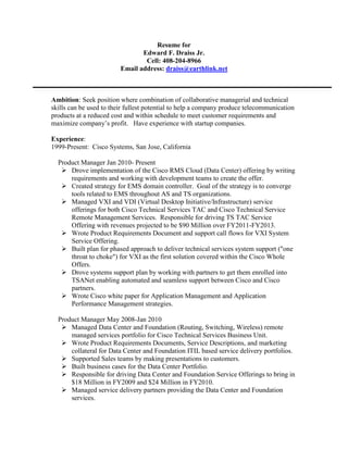 Resume for<br />Edward F. Draiss Jr.<br />Cell: 408-204-8966<br />Email address: draiss@earthlink.net <br />Ambition: Seek position where combination of collaborative managerial and technical skills can be used to their fullest potential to help a company produce telecommunication products at a reduced cost and within schedule to meet customer requirements and maximize company’s profit.   Have experience with startup companies.<br />Experience: <br />1999-Present:  Cisco Systems, San Jose, California<br />    Product Manager Jan 2010- Present<br />Drove implementation of the Cisco RMS Cloud (Data Center) offering by writing requirements and working with development teams to create the offer.<br />Created strategy for EMS domain controller.  Goal of the strategy is to converge tools related to EMS throughout AS and TS organizations.  <br />Managed VXI and VDI (Virtual Desktop Initiative/Infrastructure) service offerings for both Cisco Technical Services TAC and Cisco Technical Service Remote Management Services.  Responsible for driving TS TAC Service Offering with revenues projected to be $90 Million over FY2011-FY2013.  <br />Wrote Product Requirements Document and support call flows for VXI System Service Offering.<br />Built plan for phased approach to deliver technical services system support (quot;
one throat to chokequot;
) for VXI as the first solution covered within the Cisco Whole Offers.  <br />Drove systems support plan by working with partners to get them enrolled into TSANet enabling automated and seamless support between Cisco and Cisco partners.<br />Wrote Cisco white paper for Application Management and Application Performance Management strategies. <br />    Product Manager May 2008-Jan 2010 <br />Managed Data Center and Foundation (Routing, Switching, Wireless) remote managed services portfolio for Cisco Technical Services Business Unit.<br />Wrote Product Requirements Documents, Service Descriptions, and marketing collateral for Data Center and Foundation ITIL based service delivery portfolios.  <br />Supported Sales teams by making presentations to customers.<br />Built business cases for the Data Center Portfolio.<br />Responsible for driving Data Center and Foundation Service Offerings to bring in $18 Million in FY2009 and $24 Million in FY2010. <br />Managed service delivery partners providing the Data Center and Foundation services.<br />    Solution Manager Jan 2006-May 2008  <br />    Solution Manager for Enterprise Identity Management <br />Managed Identity solution for Enterprise Campus and Branch architectures.<br />Wrote Market Requirements Document and Solution Requirements Document to cover Identity as a framework for Cisco Trusted Security and Network Admission Control.<br />Drove implementation of Flexible Authentication (802.1X, MAC Auth Bypass and Web Authentication) across all Cisco Layer 2 access devices.  This included all L2 switches, wireless APs, physical security devices and VPN.  Note that NAC and Cisco TrustSec were also part of the overall security solution.<br />Responsible for driving equipment pull through of $386 Million dollars via support of the Flexible Authentication features. <br />    Product Manager Jan 2003-2006  <br />    Product Manager for Broadband Access Center and Cisco Network Registrar. <br />Sell and Market Cisco provisioning products.<br />Drove implementation of provisioning for various broadband access technologies <br />      including cable (MGCP,SIP), Satellite, ETTX, SIP and DSL (TR69).  Also  <br />  supported  configuration of Linksys devices.<br />Produced customer presentations, white papers, product requirements documents,  <br />      business cases, ROI analysis, sales training presentations and demonstrations at   <br />      trade shows, partner management, etc. <br />Drove BAC product into one hundred service provider customers world wide over a four year period.  <br />BAC and CNR Products produced yearly revenues of $8 million each.  <br />Managed CNR product which has over 2000 customers (and still growing) world wide. <br />Managed creation of demo for single server SIP enabled voice network which included clients that supported VoIP, Video and Instant Messaging.  Provisioned access devices using XCAP.  Used for requirements gathering.  <br />Marketed products internally via web access and sales engineering meetings.<br />Marketed products externally by developing white papers, presentations, web sites,  <br />      trade show demos and customer presentations. <br />Partnered with system integrators and services company to customize and deploy   <br />      product to meet customer’s business processes.<br />Drove architecture of products to include common management platform components as mandated by business unit.<br />Led teams to put together strategies for winning network management sales at high profile customers such as Comcast, SBC, ATT, and Qwest.<br />Supported video solutions with developing strategies to provision and manage video equipment that was acquired from Scientific Atlanta, Linksys and Kiss.<br />      Solutions Marketing Manager Oct 99-Dec 03<br />      Solution Marketing Mgr for network mgmt of voice, video and data over IP.  <br />Documented field and customer requirements into a solution requirements <br />            documents. The requirements were then driven into products and solution <br />            test labs and ultimately delivered to customers.  <br />Coordinated activities between multiple business units to ensure end to end <br />      solution requirements were met.  <br />Produced customer presentations, technical datasheets, white papers<br />      customer support, partner management, and account team support.<br />Provided internal marketing presentations to sales engineering teams, technology leadership programs, and technology marketing teams world wide.<br />Drove the creation of revenue estimates and ROI analysis for the products <br />      included in the network solution.  <br />Authored High Speed Data requirements document.  Spent three months at <br />      Comcast in Philadelphia authoring a high speed data requirements  <br />      document for the migration of their high speed data network from an <br />      Excite@Home implementation to a Comcast implementation.<br />Produced network management strategies to help business units with billion dollar revenues pull through equipment sales.<br />1995-1999:ISR Global Telecom, Maitland, Florida.<br />ISR Global Telecom is a start up company that produces management products for telecommunications equipment.  <br />    Director Sales Engineering<br />Managed team of sales engineers through the presales process.<br />Led team strategies on how to win new accounts.<br />Managed the production of demos and trials used to drive management software into new accounts.<br />Drove sales to $8 Million first year and $12 Million the next year for product and services.<br />   Product Manager<br />Managed Orbit™ toolkit which was a generic element management system that   <br />   was used to create management systems for a variety of technologies.<br />Presented product via presentation and demos to customers directly at the   <br />         customer site as well as trade shows.<br />Provided pricing models, forecasts, revenue projects for the product.<br />Created requirements documents and worked with development to produce  <br />   estimates and roadmaps for the product.<br />Developed program called “MASK” – Manager Application Solution Kit.  This  <br />   feature helped by our development teams and customers build EMSs rapidly.  This  <br />   feature resulted in six new customers upon its initial release.<br />Managed product from its inception with revenues of $500,000 the first year followed by years of $2 Million and $4 Million.<br />    Director Systems Engineering<br />Managed team of Systems Engineers.<br />Produced system functional specifications for management of telecommunications <br />    networks.<br />Modeled network using GDMO and SNMP MIBs.<br />  Development Team Supervisor<br />Managed team of engineers in building an Element Manager for the first generation <br />     cable head ends produced by Motorola.  The EMS included management of the   <br />     TR08 and GR303 interfaces.<br />Wrote system architecture and requirements document for the EMS.  <br />Reversed engineered (with company’s permission) the management interface to Reltecs transmission equipment for the TR08 and GR303 “TL1-like” interfaces.  Produced interface guide to ensure knowledge was shared with customer, partner and integration test team. <br />1996-2006: University of Phoenix, Maitland, Florida and Phoenix, Arizona.<br />     <br />      Instructor for Information Technology Courses.  1996-2006<br />Approved to teach over 20 courses in technology and math.<br />Frequently teach Intro to IT, Computer Arch., Comp Networking, C, C++, OS<br />Taught classes both on-line and live.<br />     <br />      Assistant Department Chair for Information Technologies. 1997-1999 <br />Hired, trained and evaluated instructors.<br />Represented Florida campuses in worldwide meetings that took place semiannually in Phoenix, Az.<br />Developed new courses and content.<br />Updated existing courses with new content to bring them current.<br />Grew campus from scratch to 1000 students in the IT department.<br />1994-1995: TeCoRe, Inc., Baltimore Maryland.<br />TeCoRe is a start up company whose goal was to become a leading system provider of scalable solutions for wireless networks around the world.<br />    Vice President of Software Development.<br />Managed two teams of engineers to produce following telecommunication products products:<br />International Callback Machine. <br />Satellite to Cellular protocol translation utilizing PRI and T1 interfaces. <br />      TeCoRe  was a subcontractor of Westinghouse on behalf Nortel for this <br />       project.<br />Participated in the early design meetings for Ellipso™.  The goal of Ellipso was to designing a unique global wireless network to extend seamlessly the Internet, cellular and public telephone systems virtually anywhere on the planet using satellite technology. <br />Transitioned the company from a services company to product company producing $2 Million during its first year.<br />      <br />1986-1994 Siemens Communication Systems, Boca Raton, FL<br />      Feature Team Leader 1992-1994.  <br />Managed team of 60 software engineers to deliver PRI to Bell South.  The team included business units in Boca Raton, Orlando and Germany to ensure that system requirements were met for BellSouth.  <br />Worked directly with Bell South to develop the deployment strategy.<br />Developed and wrote code for Layer 2 initialization of PRI  trunk for Bell South.<br />Integration tested EWSD PRI interface to ATT Definity and Nortel Meridian PBXs.<br />Promoted from Principal Member of Technical Staff to Senior Member of Technical Staff.<br />      Software Engineer.  1986-1992<br />Developed call transfer, dial call pickup and three way conferencing user programs for the EWSD Central Office Telephone Switch.  <br />Designed, coded and tested software for call processing features (three way calling, call transfer, call waiting, etc).<br />Designed, coded and tested telephony protocols (SS7, ISDN (PRI and BRI), ISUP and 800 Services), <br />Designed coded and tested maintenance software for the interface to SLC96 and SLC2000 (GR303) Remote Digital Terminals (RDTs).  <br />Designed, coded and tested Operating System memory allocation for ISDN User Program.<br />Designed, coded and tested Audit routines for SS7/ISUP subsystems.<br />Promoted from Member of Technical Staff to Principal Member of Technical Staff.<br />1988-1988 Alcatel, Paris France. <br />     Technical Leader <br />Trained in Paris, France for 3 months on the OPUS 300 PBX (aka Alcatel 1). <br />Designed, coded and tested PBX Centrex features. <br />Designed, coded and tested Voice Mail features <br />1984-1986 GTE, Phoenix, Arizona.<br />Member of Technical Staff<br />Designed centrex features for the GTD5 Central Office Switch<br />Designed, coded and tested central call processing user program for the GTD5 <br />            Central Office. <br />Designed, coded and tested feature updates to digit analysis and routing user <br />            program.<br />On site debugging and enhancements for GTD 5 Central Offices.<br />Wrote test plan as a developer which became test plan for system test group.<br />Tested and maintained central call processing features for the GTD 4600 PBX.<br />Academic:<br />2005 Skillpaths Balance Sheet Analysis Seminar<br />2004 Skillpaths Financial Accounting Seminar    <br />1995 University of Central Florida Department Industry Advisory Board<br />            Participated in improving UCF improvements on curriculum and research <br />programs.<br />1995-1996 Attended Valencia Community College in Orlando Florida<br />Successfully passed courses in C, C++ and UNIX.<br />1990 Masters of Computer Engineering <br />Florida Atlantic University located in Boca Raton Florida.  <br />Concentration in computer architecture and networking.<br />1983-1984 Spencer Business Institute.<br />Instructor for information technology, business and economics courses.<br />Designed and implemented course curriculum for computer science and business <br />program.<br />Hired and trained faculty.<br />1983 Bachelor of Science in Computer Science <br />University of New York at Albany.  <br />Major: Computer Science.  Minor: Business<br />Graduated cum laude. <br />Certifications:<br />2010 BlackBlot Product Management Professional (BPMP)<br />2005 Certified Internet Webmaster (CIW).<br />2004 Cisco Certified Network Associate (CCNA).<br />Awards:<br />DateName of AwardDetailOctober 2011Cisco Achievement ProgramLed definition of VXI technical assistance center support offering as part of the Cisco Whole Offer program.April 2006Cisco Achievement ProgramLed demo and promotion program for BAC prototype of the XCAP protocol provisioning a Counterpath Soft Client Jan 2006Cisco Achievement ProgramCompletion of CIW CertificationMay 2005Cisco Achievement ProgramSuccessful Completion of Primitivo Solution  May 2005Cisco Achievement ProgramLed access side requirements for Project BreitlingDec 2004Cisco Achievement ProgramCompletion of Cisco Network Associate Certification (CCNA)Oct 2004Cisco Achievement ProgramCompletion of BAC PRD and Concept CommitJun 2003Cisco Achievement ProgramSolutions Marketing Individual – Built OSS for trade show  Sep 2002Cisco Achievement ProgramExcellent work on Cox ProposalFeb 2002Cisco Achievement ProgramCompletion of Solution Marketing Materials for Cable BUAug 2000Cisco Achievement ProgramNMS/OSS Summit AwardMay 2000Cisco Achievement ProgramCable NOC Whitepaper for Customer Advocacy Dec 1998President’s Award. ISR Global TelecomRecognition for being top performer for the year.Dec 1997President’s Award. ISR Global TelecomRecognition for being top performer for the year.Dec 1996President’s Award. ISR Global TelecomRecognition for being top performer for the year.<br />Geography:<br /> No issue with relocation.<br />References:<br /> References available upon request.<br />