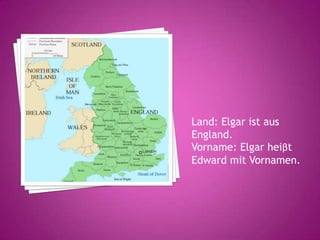 Land: Elgar ist aus
England.
Vorname: Elgar heiβt
Edward mit Vornamen.
 