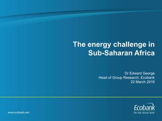 The energy challenge in
Sub-Saharan Africa
Dr Edward George
Head of Group Research, Ecobank
22 March 2016
 