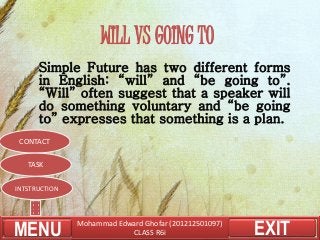 Mohammad Edward Ghofar (201212501097)
CLASS R6i EXIT
WILL VS GOING TO
Simple Future has two different forms
in English: “will” and “be going to”.
“Will” often suggest that a speaker will
do something voluntary and “be going
to” expresses that something is a plan.
MENU
INTSTRUCTION
CONTACT
TASK
 