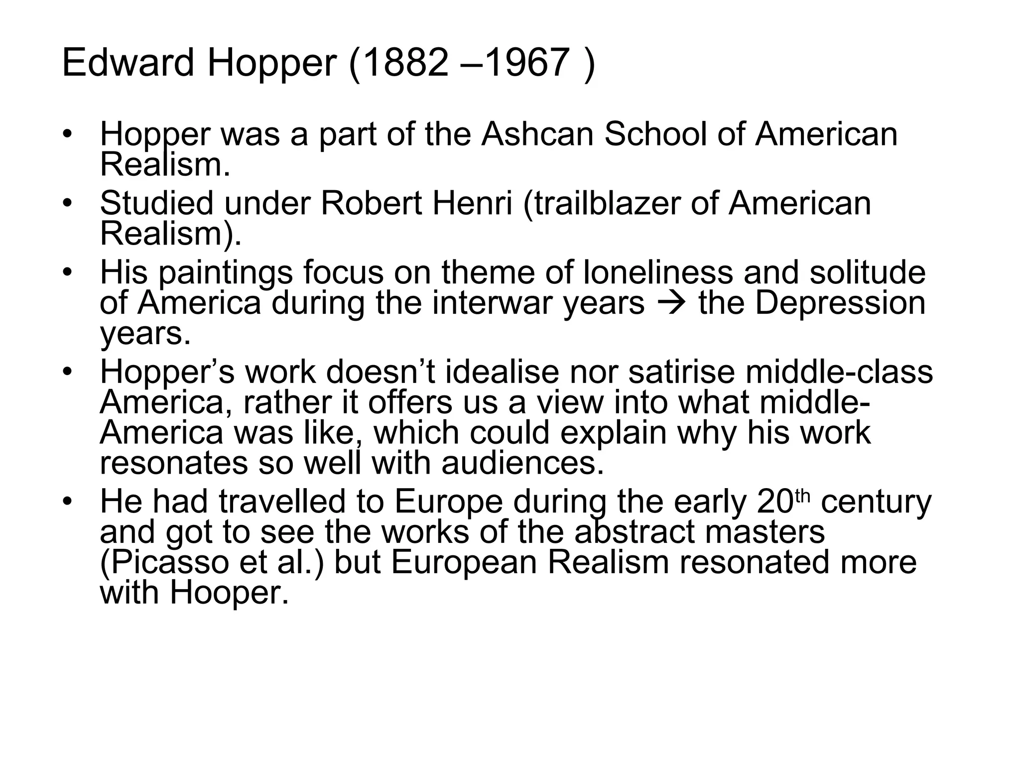 Edward Hopper ( 1882 –1967 ) Hopper was a part of the Ashcan School of American Realism. Studied under Robert Henri (trailblazer of American Realism). His paintings focus on theme of loneliness and solitude of America during the interwar years    the Depression years. Hopper’s work doesn’t idealise nor satirise middle-class America, rather it offers us a view into what middle-America was like, which could explain why his work resonates so well with audiences. He had travelled to Europe during the early 20 th  century and got to see the works of the abstract masters (Picasso et al.) but European Realism resonated more with Hooper. 