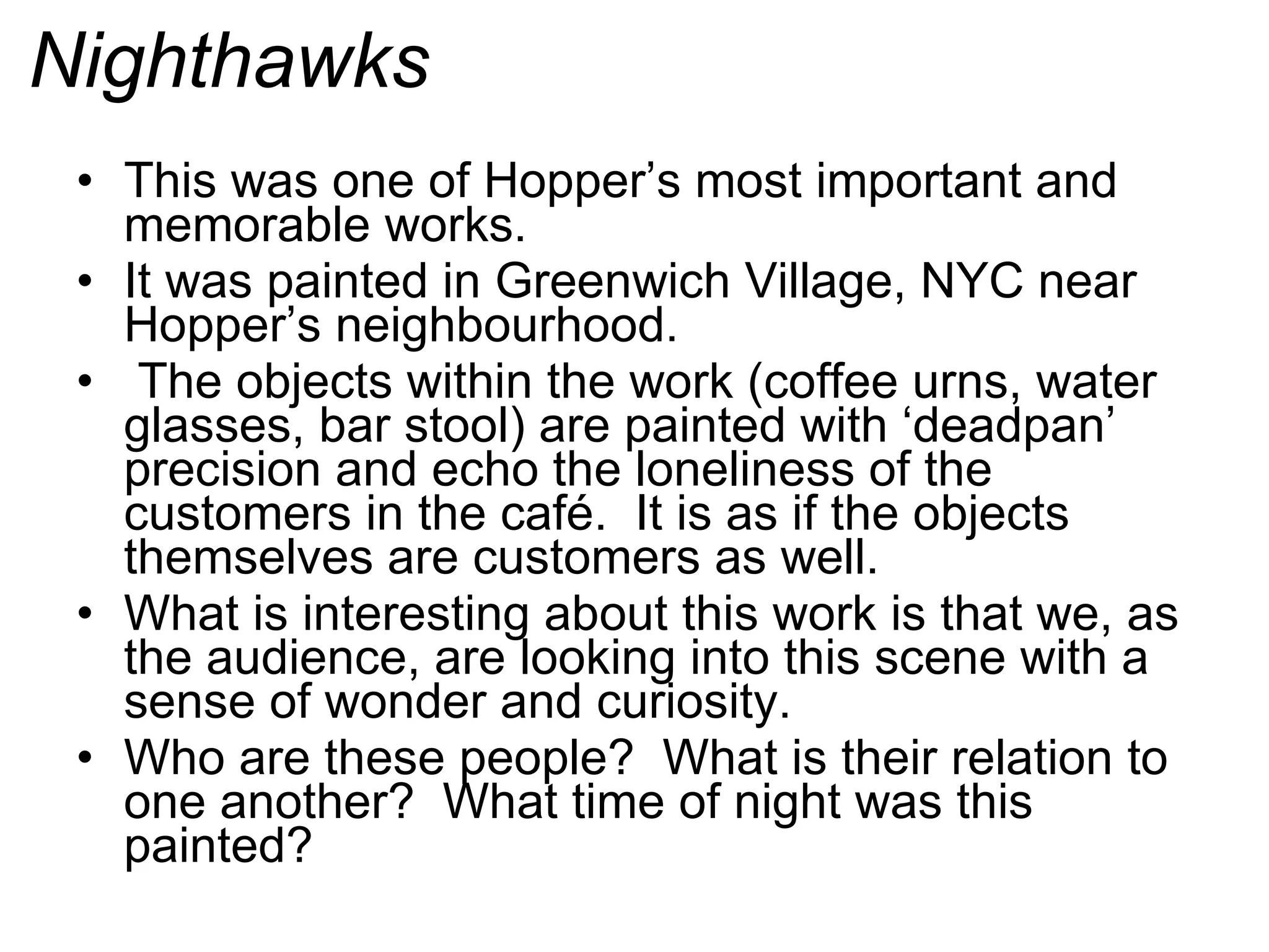 Nighthawks This was one of Hopper’s most important and memorable works. It was painted in Greenwich Village, NYC near Hopper’s neighbourhood. The objects within the work (coffee urns, water glasses, bar stool) are painted with ‘deadpan’ precision and echo the loneliness of the customers in the café.  It is as if the objects themselves are customers as well. What is interesting about this work is that we, as the audience, are looking into this scene with a sense of wonder and curiosity. Who are these people?  What is their relation to one another?  What time of night was this painted? 