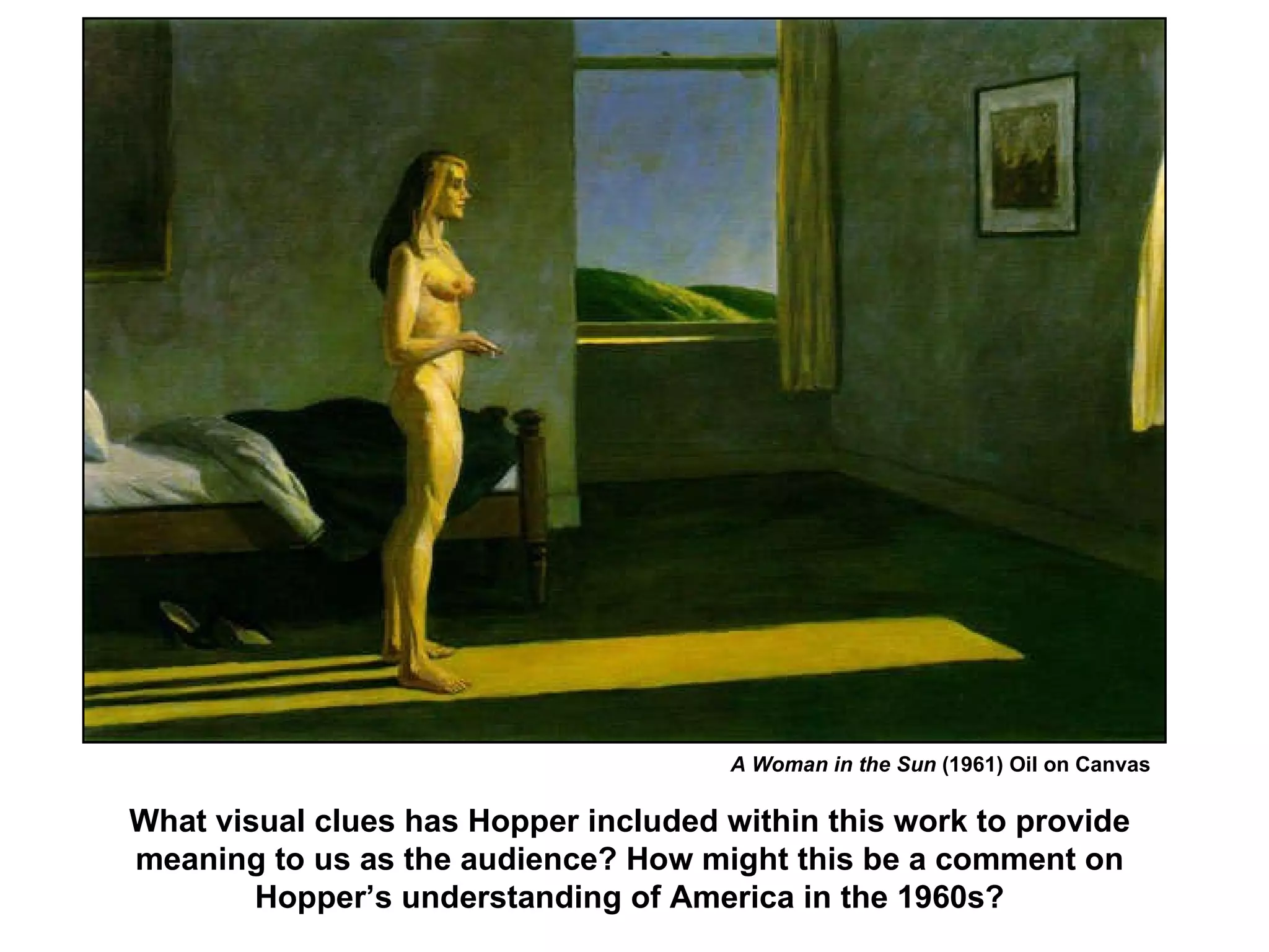 A Woman in the Sun  (1961) Oil on Canvas What visual clues has Hopper included within this work to provide meaning to us as the audience? How might this be a comment on Hopper’s understanding of America in the 1960s? 