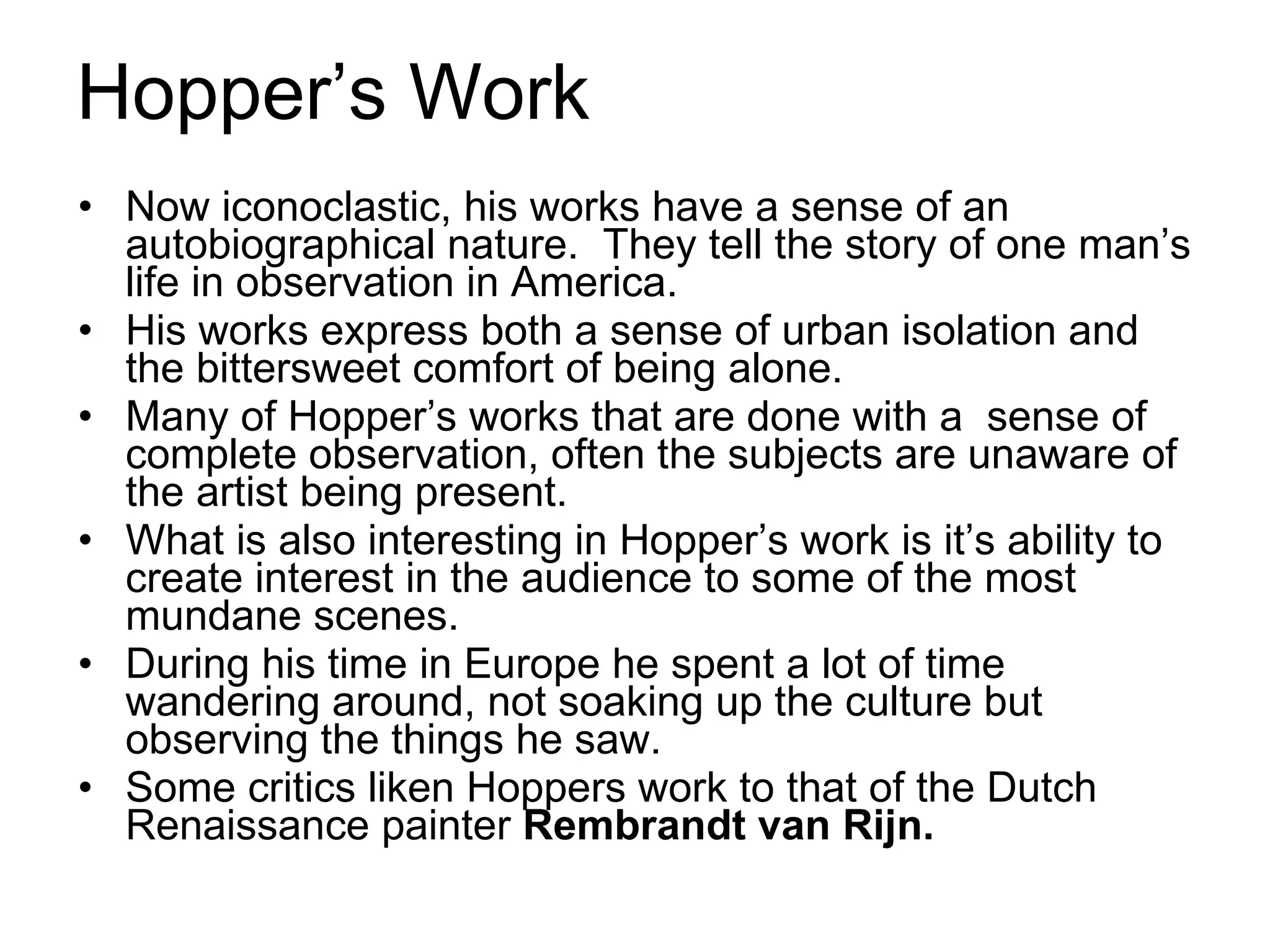 Hopper’s Work Now iconoclastic, his works have a sense of an autobiographical nature.  They tell the story of one man’s life in observation in America. His works express both a sense of urban isolation and the bittersweet comfort of being alone.  Many of Hopper’s works that are done with a  sense of complete observation, often the subjects are unaware of the artist being present. What is also interesting in Hopper’s work is it’s ability to create interest in the audience to some of the most mundane scenes. During his time in Europe he spent a lot of time wandering around, not soaking up the culture but observing the things he saw. Some critics liken Hoppers work to that of the Dutch Renaissance painter  Rembrandt van Rijn.   