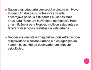    Naceu e estudou arte comercial e pintura em Nova
    Iorque .Um dos seus professores de arte,
    encorajava os seus estudantes a usar as suas
    artes para "fazer um movimento no mundo". Henri,
    uma influência para Hopper, motivou estudantes a
    fazerem descrições realistas da vida urbana.

   Hopper era realista e imaginativo, pois retratou com
    subjetividade a solidão urbana e a estagnação do
    homem causando ao observador um impacto
    psicológico.
 