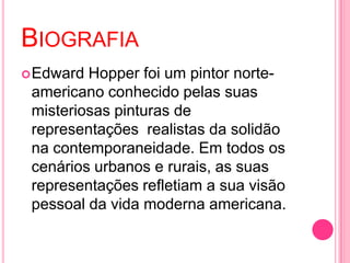 BIOGRAFIA
 Edward Hopper foi um pintor norte-
 americano conhecido pelas suas
 misteriosas pinturas de
 representações realistas da solidão
 na contemporaneidade. Em todos os
 cenários urbanos e rurais, as suas
 representações refletiam a sua visão
 pessoal da vida moderna americana.
 