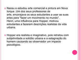    Naceu e estudou arte comercial e pintura em Nova
    Iorque .Um dos seus professores de
    arte, encorajava os seus estudantes a usar as suas
    artes para "fazer um movimento no mundo".
    Henri, uma influência para Hopper, motivou
    estudantes a fazerem descrições realistas da vida
    urbana.

   Hopper era realista e imaginativo, pois retratou com
    subjetividade a solidão urbana e a estagnação do
    homem causando ao observador um impacto
    psicológico.
 