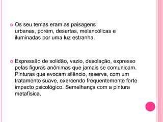    Os seu temas eram as paisagens
    urbanas, porém, desertas, melancólicas e
    iluminadas por uma luz estranha.



   Expressão de solidão, vazio, desolação, expresso
    pelas figuras anônimas que jamais se comunicam.
    Pinturas que evocam silêncio, reserva, com um
    tratamento suave, exercendo frequentemente forte
    impacto psicológico. Semelhança com a pintura
    metafísica.
 