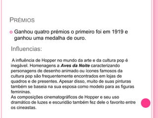 PRÉMIOS
   Ganhou quatro prémios o primeiro foi em 1919 e
    ganhou uma medalha de ouro.

Influencias:
 A influência de Hopper no mundo da arte e da cultura pop é
inegável. Homenagens a Aves da Noite caracterizando
personagens de desenho animado ou ícones famosos da
cultura pop são frequentemente encontrados em lojas de
quadros e de presentes. Apesar disso, muito de suas pinturas
também se baseia na sua esposa como modelo para as figuras
femininas.
As composições cinematográficos de Hopper e seu uso
dramático de luzes e escuridão também fez dele o favorito entre
os cineastas.
 