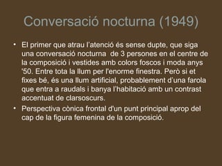Conversació nocturna (1949)
• El primer que atrau l’atenció és sense dupte, que siga
  una conversació nocturna de 3 persones en el centre de
  la composició i vestides amb colors foscos i moda anys
  '50. Entre tota la llum per l'enorme finestra. Però si et
  fixes bé, és una llum artificial, probablement d’una farola
  que entra a raudals i banya l’habitació amb un contrast
  accentuat de clarsoscurs.
• Perspectiva cònica frontal d'un punt principal aprop del
  cap de la figura femenina de la composició.
 