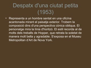 Despatx d'una ciutat petita
              (1953)
• Representa a un hombre sentat en una oficína
  acantonada mirant el paisatje exterior. Trobem la
  composició dins d'una perspectiva cònica obliqua. El
  personatge mira la línia d'horitzó. El estil recorda al de
  molts dels treballs de Hopper, que retrata la soletat de
  manera molt bella y agradable. S’exposa en el Museu
  Metropolitan d’Art de Nova York.
 