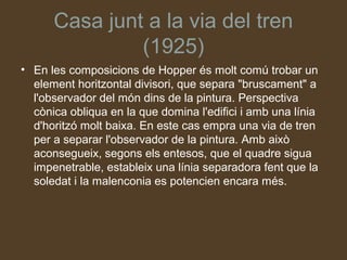 Casa junt a la via del tren
               (1925)
• En les composicions de Hopper és molt comú trobar un
  element horitzontal divisori, que separa "bruscament" a
  l'observador del món dins de la pintura. Perspectiva
  cònica obliqua en la que domina l'edifici i amb una línia
  d'horitzó molt baixa. En este cas empra una via de tren
  per a separar l'observador de la pintura. Amb això
  aconsegueix, segons els entesos, que el quadre sigua
  impenetrable, estableix una línia separadora fent que la
  soledat i la malenconia es potencien encara més.
 