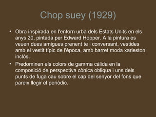 Chop suey (1929)
• Obra inspirada en l'entorn urbà dels Estats Units en els
  anys 20, pintada per Edward Hopper. A la pintura es
  veuen dues amigues prenent te i conversant, vestides
  amb el vestit típic de l'època, amb barret moda xarleston
  inclós.
• Predominen els colors de gamma càlida en la
  composició de perspectiva cònica obliqua i uns dels
  punts de fuga cau sobre el cap del senyor del fons que
  pareix llegir el periòdic.
 
