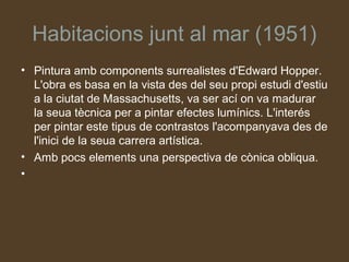 Habitacions junt al mar (1951)
• Pintura amb components surrealistes d'Edward Hopper.
  L'obra es basa en la vista des del seu propi estudi d'estiu
  a la ciutat de Massachusetts, va ser ací on va madurar
  la seua tècnica per a pintar efectes lumínics. L'interés
  per pintar este tipus de contrastos l'acompanyava des de
  l'inici de la seua carrera artística.
• Amb pocs elements una perspectiva de cònica obliqua.
•
 