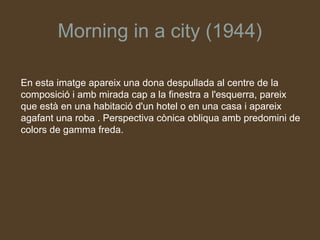 Morning in a city (1944)

En esta imatge apareix una dona despullada al centre de la
composició i amb mirada cap a la finestra a l'esquerra, pareix
que està en una habitació d'un hotel o en una casa i apareix
agafant una roba . Perspectiva cònica obliqua amb predomini de
colors de gamma freda.
 