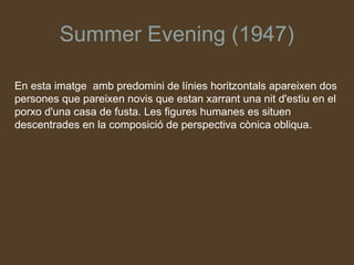 Summer Evening (1947)

En esta imatge amb predomini de línies horitzontals apareixen dos
persones que pareixen novis que estan xarrant una nit d'estiu en el
porxo d'una casa de fusta. Les figures humanes es situen
descentrades en la composició de perspectiva cònica obliqua.
 
