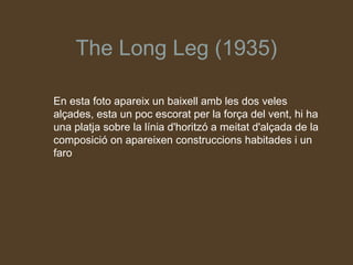 The Long Leg (1935)

En esta foto apareix un baixell amb les dos veles
alçades, esta un poc escorat per la força del vent, hi ha
una platja sobre la línia d'horitzó a meitat d'alçada de la
composició on apareixen construccions habitades i un
faro
 