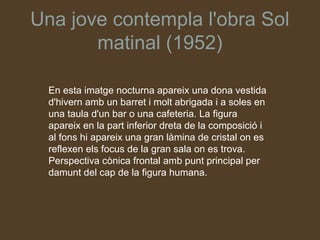 Una jove contempla l'obra Sol
       matinal (1952)

  En esta imatge nocturna apareix una dona vestida
  d'hivern amb un barret i molt abrigada i a soles en
  una taula d'un bar o una cafeteria. La figura
  apareix en la part inferior dreta de la composició i
  al fons hi apareix una gran làmina de cristal on es
  reflexen els focus de la gran sala on es trova.
  Perspectiva cònica frontal amb punt principal per
  damunt del cap de la figura humana.
 