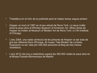 •   Treballava en el món de la publicitat però al mateix temps seguia pintant.

•   Hopper va morir el 1967 en el seu estudi de Nova York. La seua muller
    donà la seua obra al Whintey Museum of American Art. Altres obres de
    Hopper es troben al Museum of Modern Art de Nova York i a l’Art Institute
    of Chicago.

•   L'any 2004, una vasta col·lecció de les pintures de Hopper va ser duta de
    gira per diferents llocs d'Europa. Al museu Tate Modern de Londres,
    l'exposició va ser vista per 420.000 persones al llarg de tres mesos
    d'exhibició.

•   L'any 2012 (de juny a setembre) supera les 300.000 visites la seua obra en
    el MuseuThyssen-Bornemisza de Madrid
 