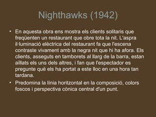 Nighthawks (1942)
• En aquesta obra ens mostra els clients solitaris que
  freqüenten un restaurant que obre tota la nit. L'aspra
  il·luminació elèctrica del restaurant fa que l'escena
  contraste vivament amb la negra nit que hi ha afora. Els
  clients, asseguts en tamborets al llarg de la barra, estan
  aïllats els uns dels altres, i fan que l'espectador es
  pregunte què els ha portat a este lloc en una hora tan
  tardana.
• Predomina la línia horitzontal en la composició, colors
  foscos i perspectiva cònica central d'un punt.
 