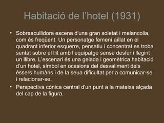 Habitació de l’hotel (1931)
• Sobreacullidora escena d'una gran soletat i melancolia,
  com és freqüent. Un personatge femení aïllat en el
  quadrant inferior esquerre, pensatiu i concentrat es troba
  sentat sobre el llit amb l’equipatge sense desfer i llegint
  un llibre. L’escenari és una gelada i geomètrica habitació
  d’un hotel, símbol en ocasions del desvaliment dels
  éssers humàns i de la seua dificultat per a comunicar-se
  i relacionar-se.
• Perspectiva cònica central d'un punt a la mateixa alçada
  del cap de la figura.
 