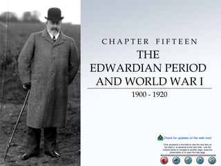 CHAPTER

FIFTEEN

THE
EDWARDIAN PERIOD
AND WORLD WAR I
1900 - 1920

Check for updates on the web now!
Click anywhere in the slide to view the next item on
the slide or to advance to the next slide. Use the
buttons below to navigate to another page, close the
presentation or to open the help page.

 