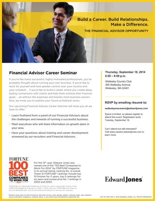 Financial Advisor Career Seminar 
If you’re like many successful, highly motivated professionals, you’ve 
probably thought about running your own business. If you’d like to 
work for yourself and have greater control over your income and 
your schedule … if you’d like to build a career where you create deep, 
lasting connections with clients and help them achieve their fi nancial 
goals … all without the expenses and hassles most business owners 
face, we invite you to explore your future at Edward Jones. 
Our upcoming Financial Advisor Career Seminar will show you all we 
have to o> er: 
• Learn fi rsthand from a panel of our Financial Advisors about 
the challenges and rewards of running a successful business. 
• Meet executives who will share information on growth plans in 
your area. 
• Have your questions about training and career development 
answered by our recruiters and Financial Advisors. 
Build a Career. Build Relationships. 
Make a Di= erence. 
THE FINANCIAL ADVISOR OPPORTUNITY 
EXP 30 APR 2015 © 2014 EDWARD JONES. ALL RIGHTS RESERVED. 
For the 15th year, Edward Jones was 
named one of the “100 Best Companies to 
Work For 2014” by FORTUNE magazine 
in its annual listing, ranking No. 4 overall. 
These 15 FORTUNE® rankings include top 
10 fi nishes for 11 years, top 5 rankings for 
six years and consecutive No. 1 rankings in 
2002 and 2003. 
FORTUNE is a registered trademark of Time Inc. and is used under license. From 
FORTUNE Magazine, February 3, 2014. © 2014 Time Inc. FORTUNE and Time Inc. 
are not a_ liated with, and do not endorse products or services of, Licensee. 
Edward Jones does not discriminate on the basis of race, color, gender, religion, national origin, age, disability, 
sexual orientation, pregnancy, veterans status, or any other basis prohibited by applicable law. 
Thursday, September 18, 2014 
6:00 – 8:00 p.m. 
Wellesley Country Club 
300 Wellesley Avenue 
Wellesley, MA 02481 
RSVP by emailing résumé to: 
wellesleymacareers@edwardjones.com 
Space is limited, so please register to 
attend this event. Registration ends 
Tuesday, September 16. 
Can’t attend but still interested? 
Visit www.careers.edwardjones.com to 
learn more. 
