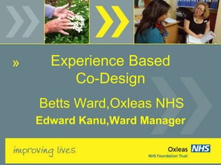 Experience Based 
Co-Design 
Betts Ward,Oxleas NHS 
Edward Kanu,Ward Manager 
 