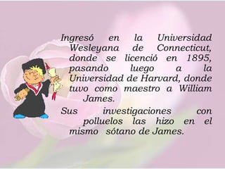 Ingresó en la Universidad Wesleyana de Connecticut, donde se licenció en 1895, pasando luego a la   Universidad de Harvard, donde tuvo como maestro a William	James. Sus investigaciones con 	polluelos las hizo en el mismo 	sótano de James.