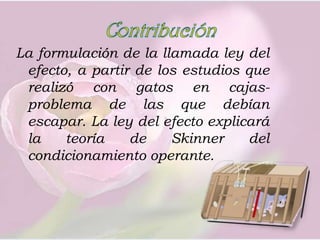 Contribución La formulación de la llamada ley del efecto, a partir de los estudios que realizó con gatos en cajas-problema de las que debían escapar. La ley del efecto explicará la teoría de Skinner del condicionamiento operante.