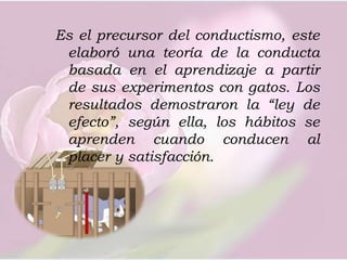 Es el precursor del conductismo, este elaboró una teoría de la conducta basada en el aprendizaje a partir de sus experimentos con gatos. Los resultados demostraron la “ley de efecto”, según ella, los hábitos se aprenden cuando conducen al placer y satisfacción. 