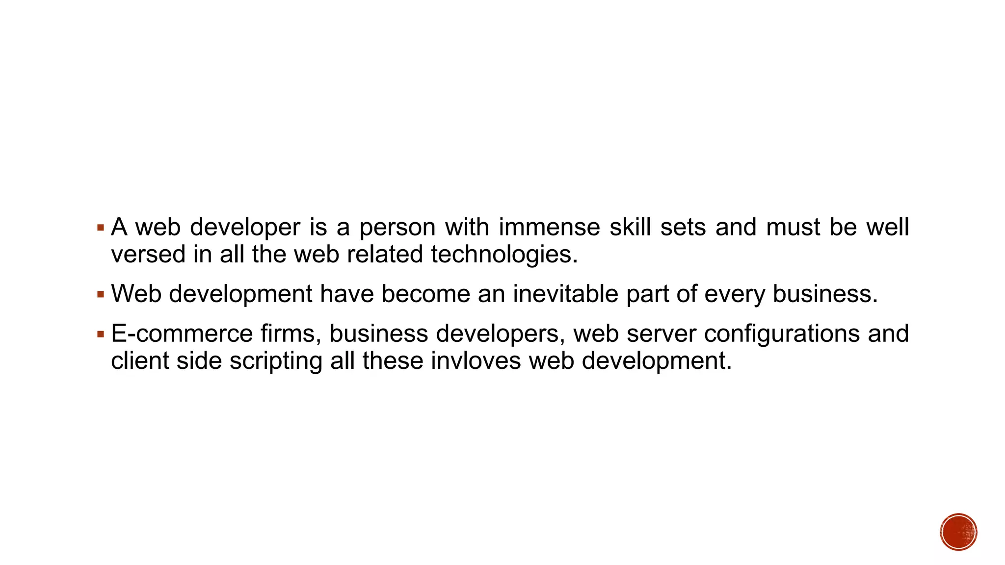  A web developer is a person with immense skill sets and must be well
versed in all the web related technologies.
 Web development have become an inevitable part of every business.
 E-commerce firms, business developers, web server configurations and
client side scripting all these invloves web development.
 