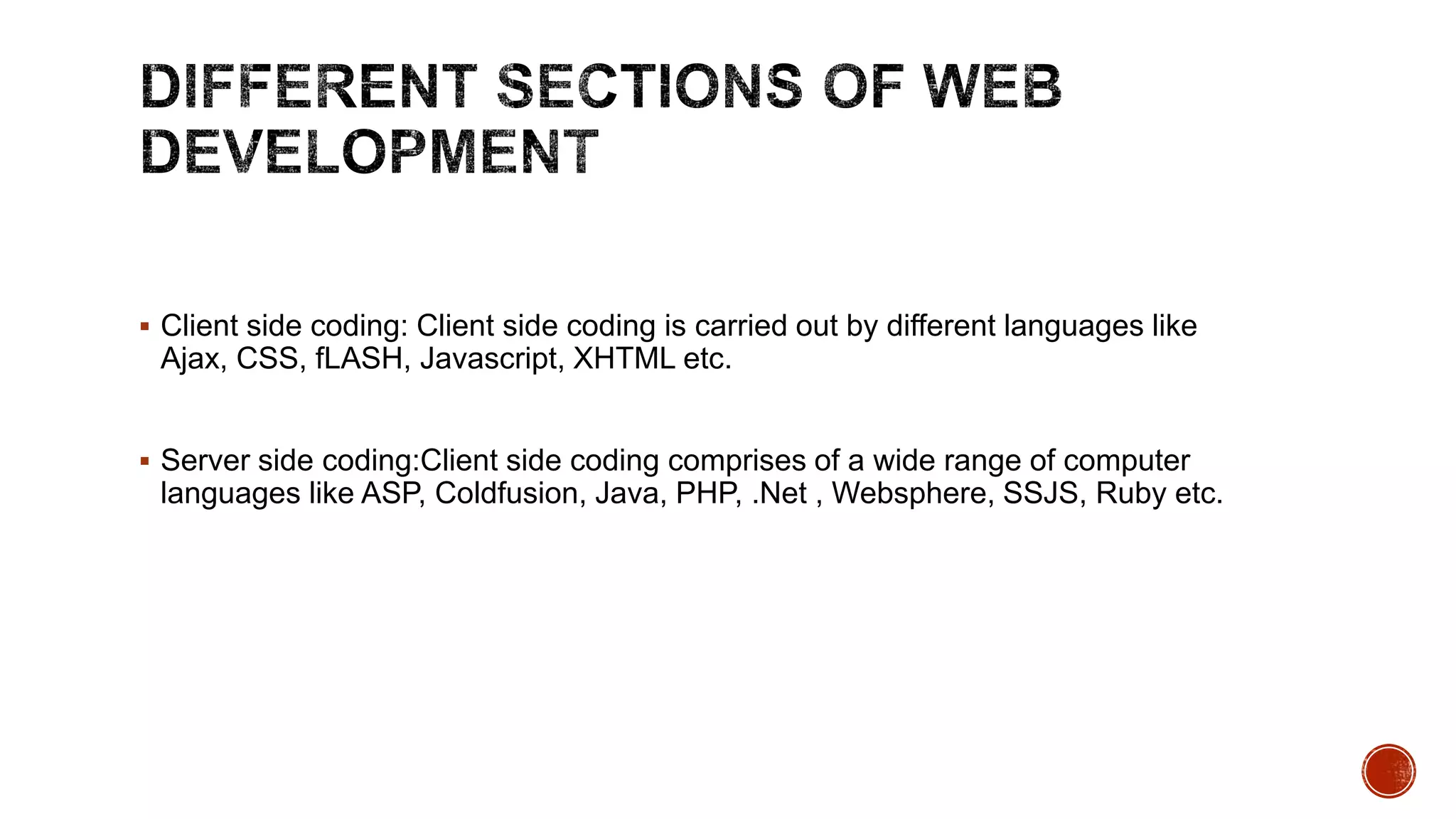  Client side coding: Client side coding is carried out by different languages like
Ajax, CSS, fLASH, Javascript, XHTML etc.
 Server side coding:Client side coding comprises of a wide range of computer
languages like ASP, Coldfusion, Java, PHP, .Net , Websphere, SSJS, Ruby etc.
 