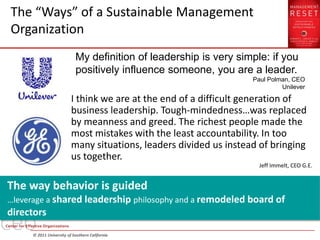 The “Ways” of a Sustainable Management
Organization
                           My definition of leadership is very simple: if you
                           positively influence someone, you are a leader.
                                                                   Paul Polman, CEO
                                                                            Unilever

                         I think we are at the end of a difficult generation of
                         business leadership. Tough-mindedness…was replaced
                         by meanness and greed. The richest people made the
                         most mistakes with the least accountability. In too
                         many situations, leaders divided us instead of bringing
                         us together.
                                                                     Jeff Immelt, CEO G.E.


The way behavior is guided
…leverage a shared leadership philosophy and a remodeled board of
directors
     © 2011 University of Southern California
 