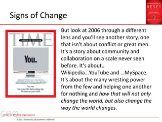 Signs of Change
                                            But look at 2006 through a different
                                            lens and you'll see another story, one
                                            that isn't about conflict or great men.
                                            It's a story about community and
                                            collaboration on a scale never seen
                                            before. It's about…
                                            Wikipedia…YouTube and …MySpace.
                                            It's about the many wresting power
                                            from the few and helping one another
                                            for nothing and how that will not only
                                            change the world, but also change the
                                            way the world changes.
 © 2011 University of Southern California
 