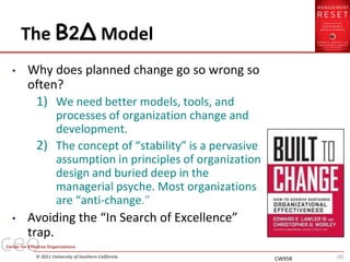 The B2∆ Model
•   Why does planned change go so wrong so
    often?
     1) We need better models, tools, and
        processes of organization change and
        development.
     2) The concept of “stability” is a pervasive
        assumption in principles of organization
        design and buried deep in the
        managerial psyche. Most organizations
        are “anti-change.”
•   Avoiding the “In Search of Excellence”
    trap.
     © 2011 University of Southern California       CW95R   (4)
 