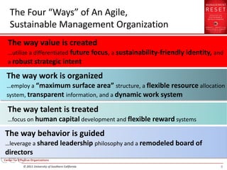 The Four “Ways” of An Agile,
 Sustainable Management Organization
The way value is created
…utilize a differentiated future focus, a sustainability-friendly identity, and
a robust strategic intent

The way work is organized
…employ a “maximum surface area” structure, a flexible resource allocation
system, transparent information, and a dynamic work system

The way talent is treated
…focus on human capital development and flexible reward systems

The way behavior is guided
…leverage a shared leadership philosophy and a remodeled board of
directors
     © 2011 University of Southern California                                 8
 