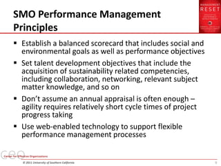 SMO Performance Management
Principles
 Establish a balanced scorecard that includes social and
  environmental goals as well as performance objectives
 Set talent development objectives that include the
  acquisition of sustainability related competencies,
  including collaboration, networking, relevant subject
  matter knowledge, and so on
 Don’t assume an annual appraisal is often enough –
  agility requires relatively short cycle times of project
  progress taking
 Use web-enabled technology to support flexible
  performance management processes


  © 2011 University of Southern California                   9
 