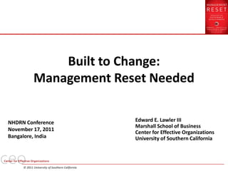 Built to Change:
            Management Reset Needed


NHDRN Conference                                Edward E. Lawler III
                                                Marshall School of Business
November 17, 2011
                                                Center for Effective Organizations
Bangalore, India                                University of Southern California



     © 2011 University of Southern California
 