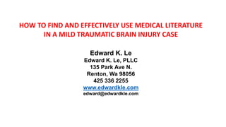 HOW TO FIND AND EFFECTIVELY USE MEDICAL LITERATURE
IN A MILD TRAUMATIC BRAIN INJURY CASE
Edward K. Le
Edward K. Le, PLLC
135 Park Ave N.
Renton, Wa 98056
425 336 2255
www.edwardkle.com
edward@edwardkle.com
 