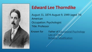 Edward Lee Thorndike
August 31, 1874-August 9, 1949 (aged 74)
American
Occupation: Psychologist
Title: Professor
Known for Father of Educational Psychology
Law of Effect
Behavior Modification
 