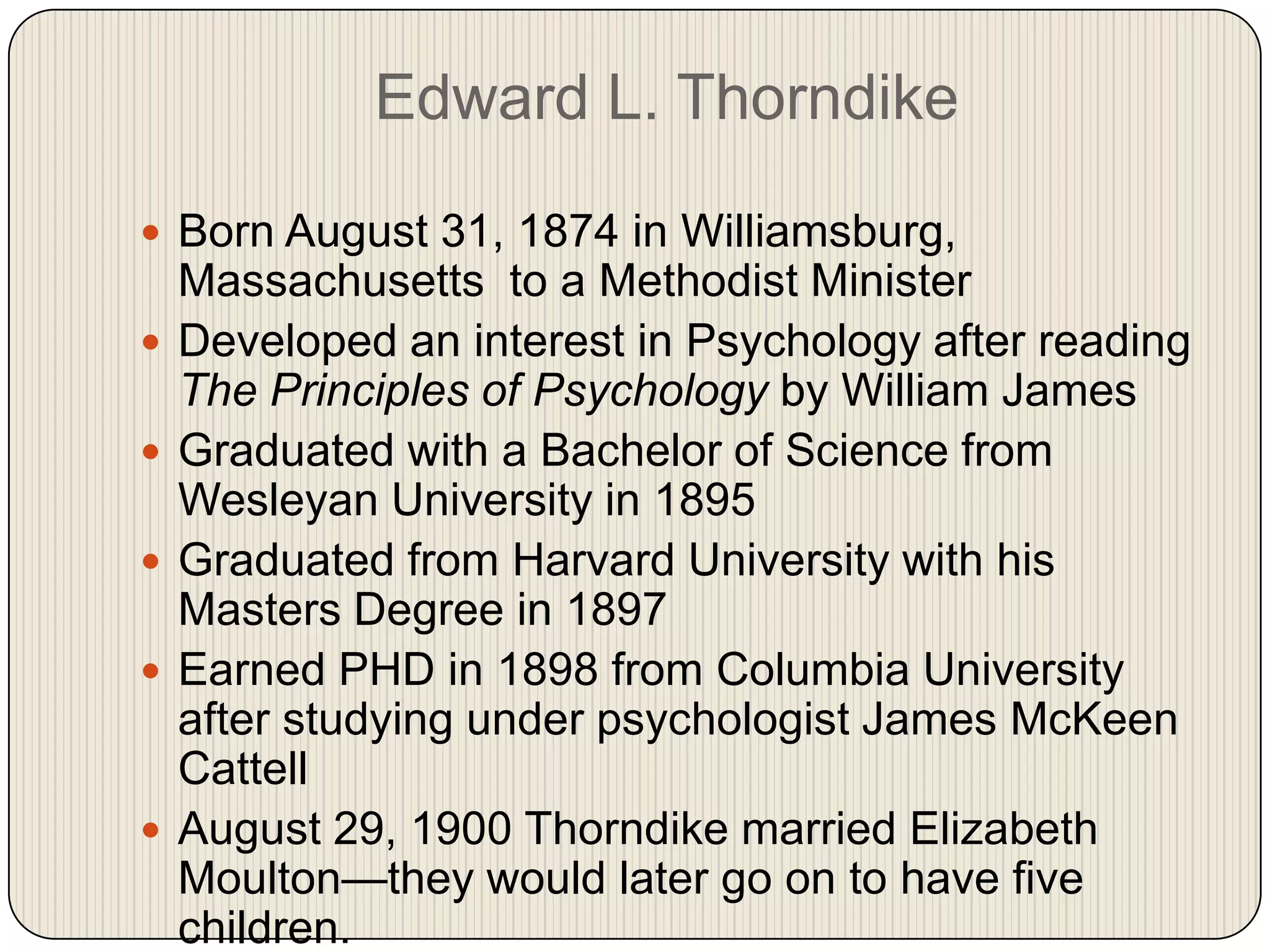 Edward L. ThorndikeBorn August 31, 1874 in Williamsburg, Massachusetts  to a Methodist MinisterDeveloped an interest in Psychology after reading The Principles of Psychology by William JamesGraduated with a Bachelor of Science from Wesleyan University in 1895Graduated from Harvard University with his Masters Degree in 1897Earned PHD in 1898 from Columbia University after studying under psychologist James McKeenCattellAugust 29, 1900 Thorndike married Elizabeth Moulton—they would later go on to have five children.