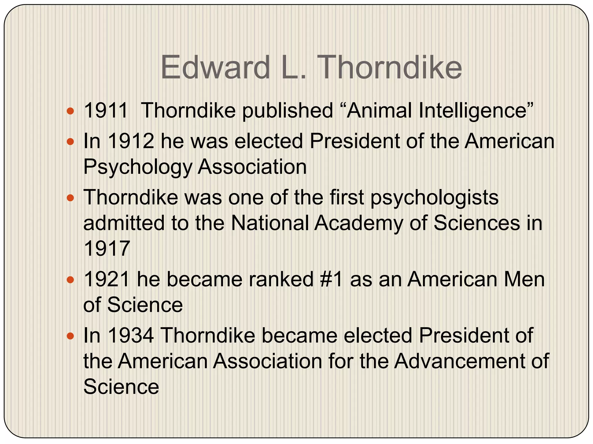 Edward L. Thorndike1911  Thorndike published “Animal Intelligence”In 1912 he was elected President of the American Psychology Association Thorndike was one of the first psychologists admitted to the National Academy of Sciences in 19171921 he became ranked #1 as an American Men of ScienceIn 1934 Thorndike became elected President of the American Association for the Advancement of Science