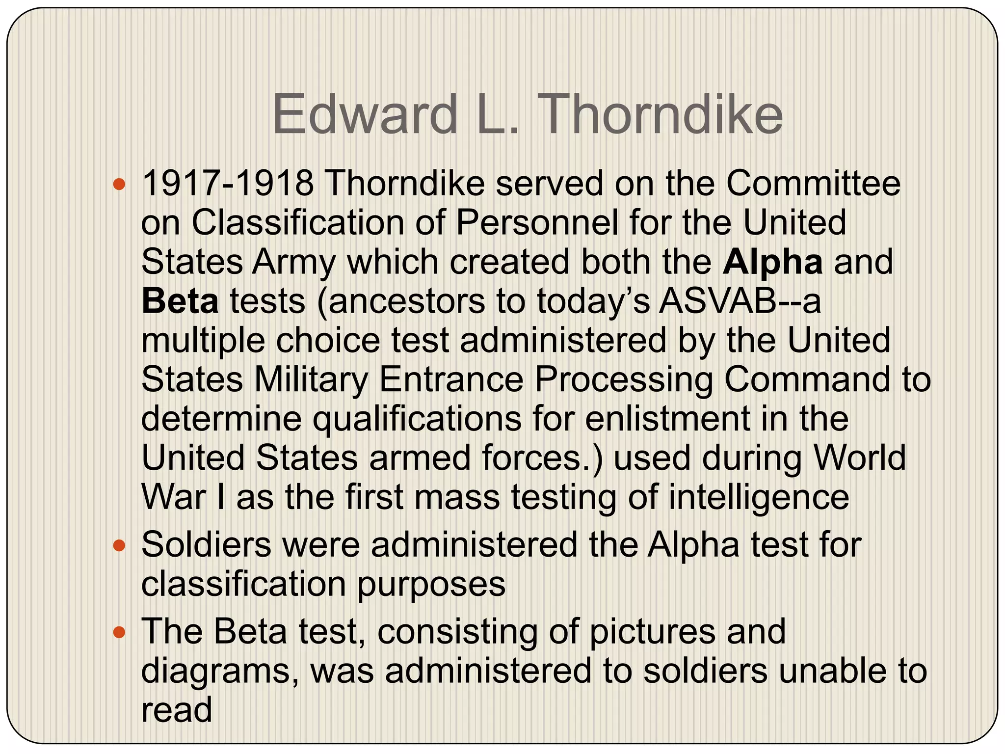 Edward L. Thorndike1917-1918 Thorndike served on the Committee on Classification of Personnel for the United States Army which created both the Alpha and Beta tests (ancestors to today’s ASVAB--a multiple choice test administered by the United States Military Entrance Processing Command to determine qualifications for enlistment in the United States armed forces.) used during World War I as the first mass testing of intelligenceSoldiers were administered the Alpha test for classification purposesThe Beta test, consisting of pictures and diagrams, was administered to soldiers unable to read  