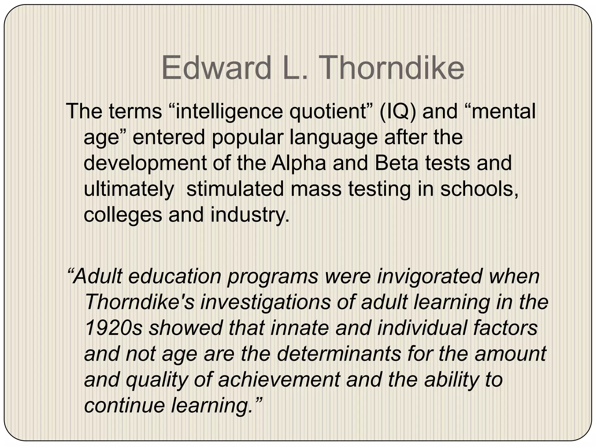 Edward L. ThorndikeThe terms “intelligence quotient” (IQ) and “mental age” entered popular language after the development of the Alpha and Beta tests and ultimately  stimulated mass testing in schools, colleges and industry.  “Adult education programs were invigorated when Thorndike's investigations of adult learning in the 1920s showed that innate and individual factors and not age are the determinants for the amount and quality of achievement and the ability to continue learning.”