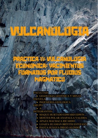1
Practica 1: Introduccion a la vulcanologia
Universidad Nacional de san Agustin – Facultad de Geologia, Geofisica y Minas
VULCANOLOGIA
Practica 11: VULCANOLOGÍA
ECONÓMICA: YACIMIENTOS
FORMADOS POR FLUIDOS
MAGMÁTICO
FACULTAD:
• GEGOLOGIA GEOFISICA Y MINAS
ESCUELA
• INGENIERIA GEOLOGICA
GRUPO
• A
INTEGRANTES:
• MAQUE HURTADO EDWARD EDWIN
• MONTES POLAR ANAPAULA VALERIA
• APAZA MACHACA RICARDO
• LOAIZA HUAMAN BRIYITH ESTEFANY
• PAUCA SUSAYA DIEGO ALONSO
 