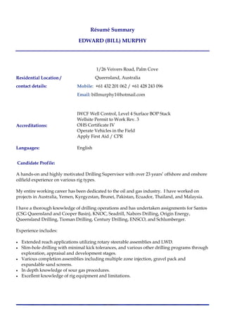 Résumé Summary
EDWARD (BILL) MURPHY
Residential Location /
contact details:
1/26 Veivers Road, Palm Cove
Queensland, Australia
Mobile: +61 432 201 062 / +61 428 243 096
Email: billmurphy1@hotmail.com
Accreditations:
IWCF Well Control, Level 4 Surface BOP Stack
Wellsite Permit to Work Rev. 3
OHS Certificate IV
Operate Vehicles in the Field
Apply First Aid / CPR
Languages: English
Candidate Profile:
A hands-on and highly motivated Drilling Supervisor with over 23 years’ offshore and onshore
oilfield experience on various rig types.
My entire working career has been dedicated to the oil and gas industry. I have worked on
projects in Australia, Yemen, Kyrgyzstan, Brunei, Pakistan, Ecuador, Thailand, and Malaysia.
I have a thorough knowledge of drilling operations and has undertaken assignments for Santos
(CSG Queensland and Cooper Basin), KNOC, Seadrill, Nabors Drilling, Origin Energy,
Queensland Drilling, Tioman Drilling, Century Drilling, ENSCO, and Schlumberger.
Experience includes:
 Extended reach applications utilizing rotary steerable assemblies and LWD.
 Slim-hole drilling with minimal kick tolerances, and various other drilling programs through
exploration, appraisal and development stages.
 Various completion assemblies including multiple zone injection, gravel pack and
expandable sand screens.
 In depth knowledge of sour gas procedures.
 Excellent knowledge of rig equipment and limitations.
 