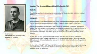 Rank: Captain
Date of Birth: 24th December 1880
Battalion: 4th Battalion
Captain The Reverend Edward Noel Mellish VC, MC
Early Life
Noel Mellish was born in Barnet, Hertfordshire on the 24th December 1880 to Edward and Mary
Mellish.
Military Life
Noel joined the 6th Volunteer Battalion, The Artists Rifles before volunteering to serve in the Boer
War in South Africa between 1900 and 1902 as a Trooper in Baden Powell’s Police force.
On one occasion whilst in South Africa Noel’s unit found themselves surrounded. Managing to
escape Noel returned with a relieving party to rescue his comrades. After the war he returned to
South Africa and spent some time there before returning to England and training to become a
priest. He was ordained in 1912 at the age of 32, serving at St.Paul’s Church, Deptford, South
London.
In May 1915 he once again volunteered to join the army. This time he served in the Army
Chaplains Department and was attached to the 4th Battalion Royal Fusiliers. Whilst serving near
Zillebeke, south of Ypres, the Battalion took part in the Battle of the St.Eloi Craters. They suffered
many casualties.
On the nights of the 27th - 29th March 1916 Noel continually ventured into no-mans land rescuing
wounded soldiers laying between the lines. These acts of bravery won him the VC. He was
gazetted on the 20th April 1916.
 